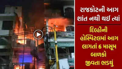 રાજકોટની આગ શાંત નથી થઈ ત્યાં દિલ્હીની હોસ્પિટલમાં આગ લાગતાં 6 માસૂમ બાળકો જીવતા ભડથું